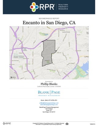 NEIGHBORHOOD REPORT
Encanto in San Diego, CA
Presented by
Phillip Blanks
California Real Estate License: 01953993
Work: (844) 477-4700 x701
phillip@blankpagesandiego.com
www.blankpagesandiego.com
BlankPage Property Management
330 A Street
Suite 107
San Diego, CA 92101
Copyright 2015 Realtors PropertyResource®LLC. All Rights Reserved.
Information is not guaranteed. Equal Housing Opportunity. 5/8/2015
 