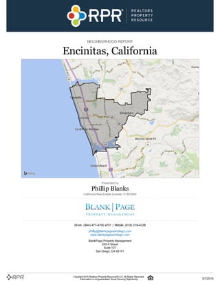 NEIGHBORHOOD REPORT
Encinitas, California
Presented by
Phillip Blanks
California Real Estate License: 01953993
Work: (844) 477-4700 x701 | Mobile: (619) 219-4338
phillip@blankpagesandiego.com
www.blankpagesandiego.com
BlankPage Property Management
330 A Street
Suite 107
San Diego, CA 92101
Copyright 2015 Realtors PropertyResource®LLC. All Rights Reserved.
Information is not guaranteed. Equal Housing Opportunity. 5/7/2015
 