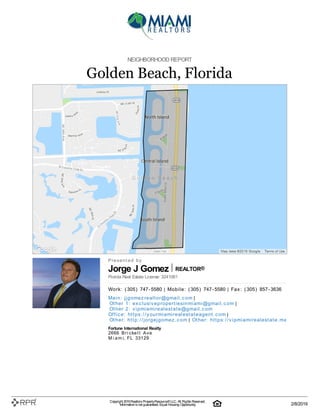 Jorge J Gomez REALTOR®
NEIGHBORHOOD REPORT
Golden Beach, Florida
P| r| e| s| e| n| t| e| d| | b| y
Florida Real Estate License: 3241061
W| o| rk| :| | (| 305| )| | 747| -| 5580 | M| o| b| i| l| e| :| | (| 305| )| | 747| -| 5580 | F| a| x| :| | (| 305| )| | 857| -| 3636
M| a| i| n| :| | j| j| g| o| m| e| z| re| a| l| t| o| r@| g| m| a| i| l| .| c| o| m |
O| t| h| e| r | 1| :| | e| x| c| l| u| si| v| e| p| ro| p| e| rt| i| e| si| n| m| i| a| m| i| @| g| m| a| i| l| .| c| o| m |
O| t| h| e| r | 2| :| | v| i| p| m| i| a| m| i| re| a| l| e| st| a| t| e| @| g| m| a| i| l| .| c| o| m
O| ffi| c| e| :| | h| t| t| p| s:| /| /| y| o| u| rm| i| a| m| i| re| a| l| e| st| a| t| e| a| g| e| n| t| .| c| o| m |
O| t| h| e| r:| | h| t| t| p| :| /| /| j| o| rg| e| j| g| o| m| e| z| .| c| o| m | O| t| h| e| r:| | h| t| t| p| s:| /| /| v| i| p| m| i| a| m| i| re| a| l| e| st| a| t| e| .| m| x
Fortune International Realty
2666| | B| r| i| c| k| e| l| l| | A| v| e
M| i| a| m| i, | F| L| | 33129
Copyright 2019Realtors PropertyResource®LLC. All Rights Reserved.
Informationis not guaranteed. Equal Housing Opportunity. 2/8/2019
 