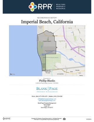 NEIGHBORHOOD REPORT
Imperial Beach, California
Presented by
Phillip Blanks
California Real Estate License: 01953993
Work: (844) 477-4700 x701 | Mobile: (619) 219-4338
phillip@blankpagesandiego.com
www.blankpagesandiego.com
BlankPage Property Management
330 A Street
Suite 107
San Diego, CA 92101
Copyright 2015 Realtors PropertyResource®LLC. All Rights Reserved.
Information is not guaranteed. Equal Housing Opportunity. 5/7/2015
 