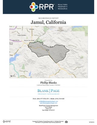 NEIGHBORHOOD REPORT
Jamul, California
Presented by
Phillip Blanks
California Real Estate License: 01953993
Work: (844) 477-4700 x701 | Mobile: (619) 219-4338
phillip@blankpagesandiego.com
www.blankpagesandiego.com
BlankPage Property Management
330 A Street
Suite 107
San Diego, CA 92101
Copyright 2015 Realtors PropertyResource®LLC. All Rights Reserved.
Information is not guaranteed. Equal Housing Opportunity. 5/7/2015
 
