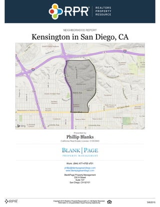 NEIGHBORHOOD REPORT
Kensington in San Diego, CA
Presented by
Phillip Blanks
California Real Estate License: 01953993
Work: (844) 477-4700 x701
phillip@blankpagesandiego.com
www.blankpagesandiego.com
BlankPage Property Management
330 A Street
Suite 107
San Diego, CA 92101
Copyright 2015 Realtors PropertyResource®LLC. All Rights Reserved.
Information is not guaranteed. Equal Housing Opportunity. 5/8/2015
 