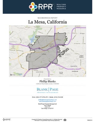 NEIGHBORHOOD REPORT
La Mesa, California
Presented by
Phillip Blanks
California Real Estate License: 01953993
Work: (844) 477-4700 x701 | Mobile: (619) 219-4338
phillip@blankpagesandiego.com
www.blankpagesandiego.com
BlankPage Property Management
330 A Street
Suite 107
San Diego, CA 92101
Copyright 2015 Realtors PropertyResource®LLC. All Rights Reserved.
Information is not guaranteed. Equal Housing Opportunity. 5/8/2015
 