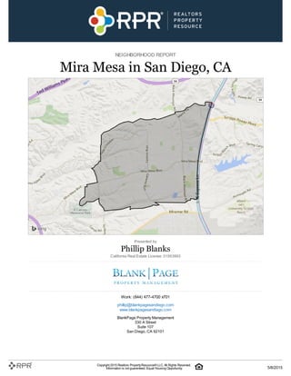 NEIGHBORHOOD REPORT
Mira Mesa in San Diego, CA
Presented by
Phillip Blanks
California Real Estate License: 01953993
Work: (844) 477-4700 x701
phillip@blankpagesandiego.com
www.blankpagesandiego.com
BlankPage Property Management
330 A Street
Suite 107
San Diego, CA 92101
Copyright 2015 Realtors PropertyResource®LLC. All Rights Reserved.
Information is not guaranteed. Equal Housing Opportunity. 5/8/2015
 