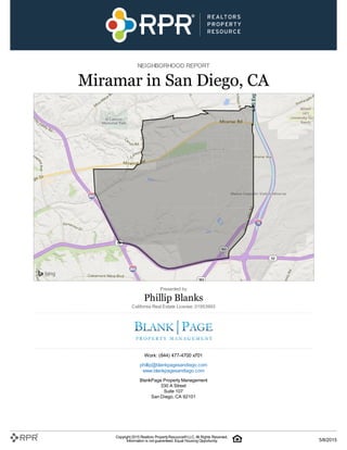 NEIGHBORHOOD REPORT
Miramar in San Diego, CA
Presented by
Phillip Blanks
California Real Estate License: 01953993
Work: (844) 477-4700 x701
phillip@blankpagesandiego.com
www.blankpagesandiego.com
BlankPage Property Management
330 A Street
Suite 107
San Diego, CA 92101
Copyright 2015 Realtors PropertyResource®LLC. All Rights Reserved.
Information is not guaranteed. Equal Housing Opportunity. 5/8/2015
 
