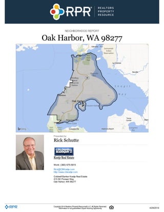 NEIGHBORHOOD REPORT
Oak Harbor, WA 98277
Presented by
Rick Schutte
Work: (360) 675-5915
Rick@CBKoetje.com
http://www.cbkoetje.com
Coldwell Banker Koetje Real Estate
415 SE Pioneer Way
Oak Harbor, WA 98277
Copyright 2014 Realtors PropertyResource®LLC. All Rights Reserved.
Information is not guaranteed. Equal Housing Opportunity. 4/29/2014
 
