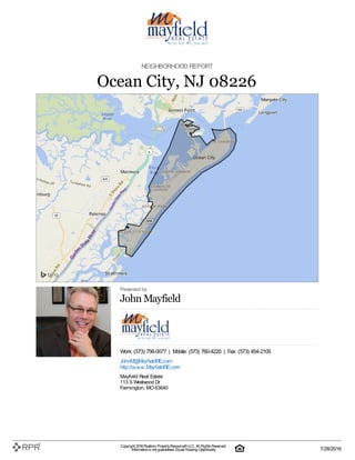 NEIGHBORHOOD REPORT
Ocean City, NJ 08226
Presented by
John Mayfield
Work: (573) 756-0077 | Mobile: (573) 760-4220 | Fax: (573) 454-2105
JohnM@MayfieldRE.com
http://www.MayfieldRE.com
Mayfield Real Estate
113 S Westwood Dr
Farmington, MO 63640
Copyright 2016Realtors PropertyResource®LLC. All Rights Reserved.
Informationis not guaranteed. Equal Housing Opportunity. 7/28/2016
 
