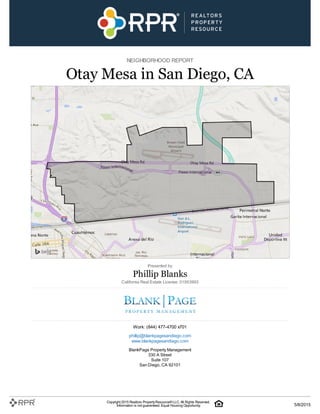NEIGHBORHOOD REPORT
Otay Mesa in San Diego, CA
Presented by
Phillip Blanks
California Real Estate License: 01953993
Work: (844) 477-4700 x701
phillip@blankpagesandiego.com
www.blankpagesandiego.com
BlankPage Property Management
330 A Street
Suite 107
San Diego, CA 92101
Copyright 2015 Realtors PropertyResource®LLC. All Rights Reserved.
Information is not guaranteed. Equal Housing Opportunity. 5/8/2015
 