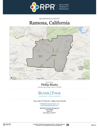 NEIGHBORHOOD REPORT
Ramona, California
Presented by
Phillip Blanks
California Real Estate License: 01953993
Work: (844) 477-4700 x701 | Mobile: (619) 219-4338
phillip@blankpagesandiego.com
www.blankpagesandiego.com
BlankPage Property Management
330 A Street
Suite 107
San Diego, CA 92101
Copyright 2015 Realtors PropertyResource®LLC. All Rights Reserved.
Information is not guaranteed. Equal Housing Opportunity. 5/8/2015
 