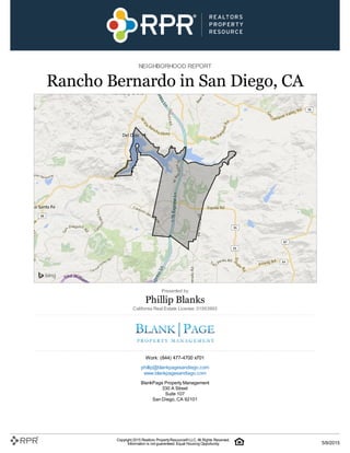 NEIGHBORHOOD REPORT
Rancho Bernardo in San Diego, CA
Presented by
Phillip Blanks
California Real Estate License: 01953993
Work: (844) 477-4700 x701
phillip@blankpagesandiego.com
www.blankpagesandiego.com
BlankPage Property Management
330 A Street
Suite 107
San Diego, CA 92101
Copyright 2015 Realtors PropertyResource®LLC. All Rights Reserved.
Information is not guaranteed. Equal Housing Opportunity. 5/9/2015
 