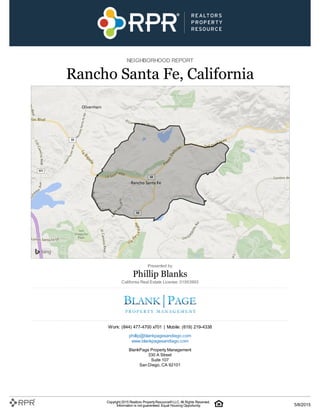 NEIGHBORHOOD REPORT
Rancho Santa Fe, California
Presented by
Phillip Blanks
California Real Estate License: 01953993
Work: (844) 477-4700 x701 | Mobile: (619) 219-4338
phillip@blankpagesandiego.com
www.blankpagesandiego.com
BlankPage Property Management
330 A Street
Suite 107
San Diego, CA 92101
Copyright 2015 Realtors PropertyResource®LLC. All Rights Reserved.
Information is not guaranteed. Equal Housing Opportunity. 5/8/2015
 