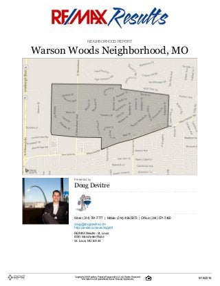 NEIGHBORHOOD REPORT
Warson Woods Neighborhood, MO
Presented by
DougDevitre
Work: (314) 781-7777 | Mobile: (314) 496-5973 | Office: (314) 571-7460
doug@dougdevitre.com
http://devitre.co/searchappstl
RE/MAX Results- St. Louis
8081 Manchester Road
St. Louis, MO 63144
Copyright 2016Realtors PropertyResource®LLC. All Rights Reserved.
Informationis not guaranteed. Equal Housing Opportunity. 9/18/2016
 