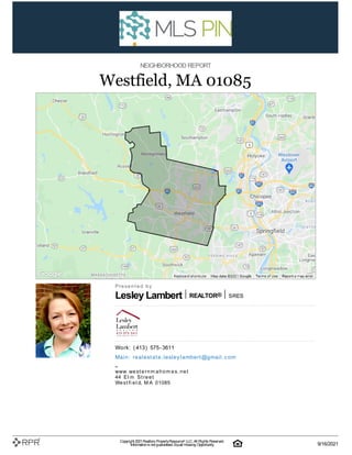 Lesley Lambert REALTOR® S| R| E| S
NEIGHBORHOOD REPORT
Westfield, MA 01085
P| r| e| s| e| n| t| e| d| | b| y
W| o| rk| :| | (| 413| )| | 575| -| 3611
M| a| i| n| :| | re| a| l| e| st| a| t| e| .| l| e| sl| e| y| l| a| m| b| e| rt| @| g| m| a| i| l| .| c| o| m
–
w| w| w| .| w| e| s| t| e| r| n| m| a| h| o| m| e| s| .| n| e| t
44| | E| l| m| | S| t| r| e| e| t
W| e| s| t| fi| e| l| d, | M| A| | 01085
Copyright 2021Realtors PropertyResource® LLC. All Rights Reserved.
Informationis not guaranteed. Equal Housing Opportunity. 9/16/2021
 