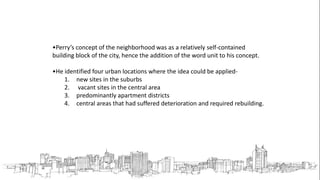 •Perry’s concept of the neighborhood was as a relatively self-contained
building block of the city, hence the addition of the word unit to his concept.
•He identified four urban locations where the idea could be applied-
1. new sites in the suburbs
2. vacant sites in the central area
3. predominantly apartment districts
4. central areas that had suffered deterioration and required rebuilding.
 