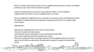 Both the models used arterial streets to form neighborhood boundary but Stein and Wright
preferred to use natural forms wherever possible.
maximum walking distance that each had proposed- 0.8km in case of Radburn
neighborhood and 0.4km in case of neighborhood unit model.
Perry envisaged the neighborhood as a separate unit, whereas, Stein and Wright conceived
the Radburn neighborhood by overlapping and grouping into districts to support large-
scale facilities.
SIMILARITIES :
•defining the neighborhood by the means of boundaries
•inclusion of green and open spaces
•road network safe for pedestrians and not allowing through traffic
•the central neighborhood which included the school.
•Also, Perry along with Stein and Wright agreed that the neighborhood was to have a
specific and limited size defined by the population needed to support the elementary
school.
 
