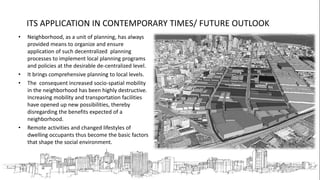 ITS APPLICATION IN CONTEMPORARY TIMES/ FUTURE OUTLOOK
• Neighborhood, as a unit of planning, has always
provided means to organize and ensure
application of such decentralized planning
processes to implement local planning programs
and policies at the desirable de-centralized level.
• It brings comprehensive planning to local levels.
• The consequent increased socio-spatial mobility
in the neighborhood has been highly destructive.
Increasing mobility and transportation facilities
have opened up new possibilities, thereby
disregarding the benefits expected of a
neighborhood.
• Remote activities and changed lifestyles of
dwelling occupants thus become the basic factors
that shape the social environment.
 