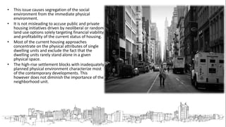 • This issue causes segregation of the social
environment from the immediate physical
environment.
• It is not misleading to accuse public and private
housing initiatives driven by neoliberal or random
land use options solely targeting financial viability
and profitability of the current status of housing.
• Most of the current housing approaches
concentrate on the physical attributes of single
dwelling units and exclude the fact that the
dwelling units rarely stand alone in a given
physical space.
• The high-rise settlement blocks with inadequately
planned physical environment characterize most
of the contemporary developments. This
however does not diminish the importance of the
neighborhood unit.
 