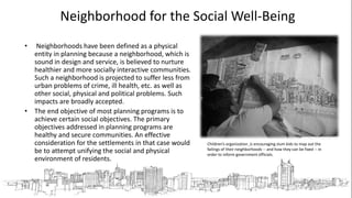 Neighborhood for the Social Well-Being
• Neighborhoods have been defined as a physical
entity in planning because a neighborhood, which is
sound in design and service, is believed to nurture
healthier and more socially interactive communities.
Such a neighborhood is projected to suffer less from
urban problems of crime, ill health, etc. as well as
other social, physical and political problems. Such
impacts are broadly accepted.
• The end objective of most planning programs is to
achieve certain social objectives. The primary
objectives addressed in planning programs are
healthy and secure communities. An effective
consideration for the settlements in that case would
be to attempt unifying the social and physical
environment of residents.
Children’s organization is encouraging slum kids to map out the
failings of their neighborhoods -- and how they can be fixed -- in
order to inform government officials.
 