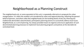 Neighborhood as a Planning Construct
The neighborhood unit, or some equivalent of this unit, is repeatedly referred to in proposals for urban
reorganization. It is often the smallest unit considered by urban and regional planning, reflecting the general
belief of planners, and others alike that neighborhoods are the building blocks of the city. Planning has
traditionally demanded a decentralized, participatory planning process to successfully address local issues.
Neighborhood, as a unit of planning, has always provided means to organize and ensure application of such
decentralized planning processes to implement local planning programs and policies at the desirable de-
centralized level.
 