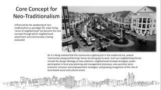 Core Concept for
Neo-Traditionalism
As it is being realized that the community is getting lost in the modernist era, several
‘community saving and forming’ forces are being put to work. Such pro neighborhood forces
include the design ideology of new urbanism; neighborhood renewal strategies; public
participation in local area planning and management processes; area sensitive socio-
economic inclusion and empowerment strategies; and growing recognition of the role of
local-based social and cultural assets.
Influenced by the awakening of neo-
traditionalism as paradigm for urban living,
‘sense of neighborhood’ has become the core
concept through which neighborhood
attachment and communality is being
evaluated.
 