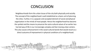 CONCLUSION
Neighbourhoods form the urban tissue of the city both physically and socially.
The concept of the neighborhood is well established as a basic unit of planning
the cities. Further, it is a popular and accepted element of social and physical
organization in the minds of most people. Hence the neighborhood has become
the symbol and the means to preserve the socio-cultural values of an earlier less
harried way of life in our increasingly complex and fast moving urban centers.
This also causes enhancement in the social-cultural bonds that would result as a
direct outcome of improvement in physical conditions of a neighborhood.
 