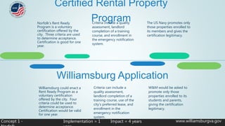 Certified Rental Property
Program
www.williamsburgva.govConcept 1 -
Criteria include a quality
assessment, landlord
completion of a training
course, and enrollment in
the emergency notification
system.
The US Navy promotes only
those properties enrolled to
its members and gives the
certification legitimacy.
Norfolk’s Rent Ready
Program is a voluntary
certification offered by the
city. Three criteria are used
to determine acceptance.
Certification is good for one
year.
Williamsburg Application
Criteria can include a
quality assessment,
landlord completion of a
training course, use of the
city’s preferred lease, and
enrollment in the
emergency notification
system.
W&M would be asked to
promote only those
properties enrolled to its
students and parents,
giving the certification
legitimacy.
Williamsburg could enact a
Rent Ready Program as a
voluntary certification
offered by the city. Four
criteria could be used to
determine acceptance.
Certification would be valid
for one year.
Implementation = 1 Impact = 4 years
 