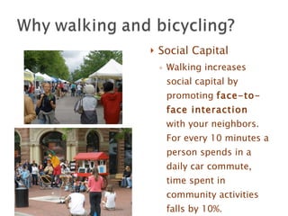Social Capital Walking increases social capital by promoting  face-to-face interaction  with your neighbors. For every 10 minutes a person spends in a daily car commute, time spent in community activities falls by 10%. Sightline Institute   