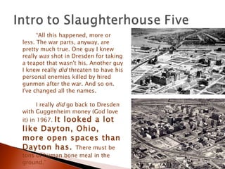 “ All this happened, more or less. The war parts, anyway, are pretty much true. One guy I knew really  was  shot in Dresden for taking a teapot that wasn't his. Another guy I knew really  did  threaten to have his personal enemies killed by hired gunmen after the war. And so on. I've changed all the names.  I really  did  go back to Dresden with Guggenheim money (God love it) in 1967.  It looked a lot like Dayton, Ohio, more open spaces than Dayton has.  There must be tons of human bone meal in the ground.” 