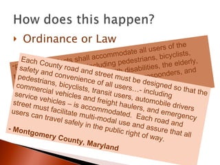 Ordinance or Law “ Roadway projects shall accommodate all users of the transportation system, including pedestrians, bicyclists, users of mass transit, people with disabilities, the elderly, motorists, freight providers, emergency responders, and adjacent land users.”   -  Bloomington, IN Each County road and street must be designed so that the safety and convenience of all users…- including pedestrians, bicyclists, transit users, automobile drivers commercial vehicles and freight haulers, and emergency service vehicles – is accommodated.  Each road and street must facilitate multi-modal use and assure that all users can travel safely in the public right of way. - Montgomery County, Maryland 