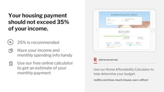 Your housing payment
should not exceed 35%
of your income.
Have your income and
monthly spending info handy
25% is recommended
Use our free online calculator
to get an estimate of your
monthly payment
REDFIN ADVANTAGE
Use our Home Affordability Calculator to
help determine your budget.
redfin.com/how-much-house-can-i-afford
%
 
