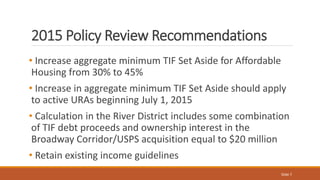 2015 Policy Review Recommendations
• Increase aggregate minimum TIF Set Aside for Affordable
Housing from 30% to 45%
• Inc...