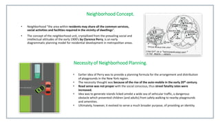 Neighborhood Concept.
• Neighborhood “the area within residents may share all the common services,
social activities and facilities required in the vicinity of dwellings”.
• The concept of the neighborhood unit, crystallized from the prevailing social and
intellectual attitudes of the early 1900’s by Clarence Perry, is an early
diagrammatic planning model for residential development in metropolitan areas.
Necessity of Neighborhood Planning.
• Earlier idea of Perry was to provide a planning formula for the arrangement and distribution
of playgrounds in the New York region.
• The necessity thought was because of the rise of the auto-mobile in the early 20th century.
• Road sense was not proper with the social conscious, thus street fatality rates were
increased.
• Idea was to generate islands licked amidst a wide sea of vehicular traffic, a dangerous
obstacle which prevented children (and adults) from safely walking to nearby playgrounds
and amenities.
• Ultimately, however, it evolved to serve a much broader purpose, of providing an identity.
 