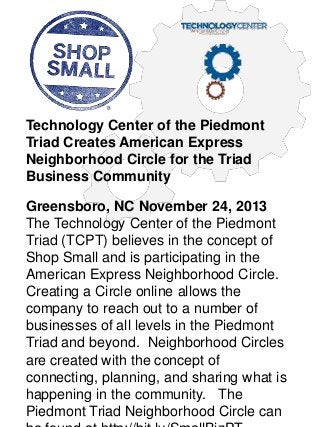 Technology Center of the Piedmont
Triad Creates American Express
Neighborhood Circle for the Triad
Business Community
Greensboro, NC November 24, 2013
The Technology Center of the Piedmont
Triad (TCPT) believes in the concept of
Shop Small and is participating in the
American Express Neighborhood Circle.
Creating a Circle online allows the
company to reach out to a number of
businesses of all levels in the Piedmont
Triad and beyond. Neighborhood Circles
are created with the concept of
connecting, planning, and sharing what is
happening in the community. The
Piedmont Triad Neighborhood Circle can

 