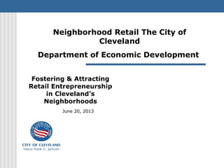 Fostering & Attracting
Retail Entrepreneurship
in Cleveland’s
Neighborhoods
June 20, 2013
Neighborhood Retail The City of
Cleveland
Department of Economic Development
 