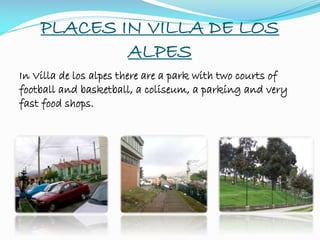 PLACES IN VILLA DE LOS
ALPES
In Villa de los alpes there are a park with two courts of
football and basketball, a coliseum, a parking and very
fast food shops.
 