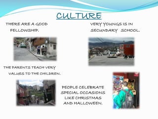 CULTURE
THERE ARE A GOOD VERY YOUNGS IS IN
FELLOWSHIP. SECUNDARY SCHOOL.
THE PARENTS TEACH VERY
VALUES TO THE CHILDREN.
PEOPLE CELEBRATE
SPECIAL OCCASIONS
LIKE CHRISTMAS
AND HALLOWEEN.
 