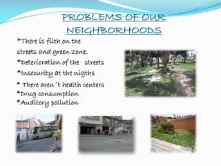 PROBLEMS OF OUR
NEIGHBORHOODS
*There is filth on the
streets and green zone.
*Deterioration of the streets
*Insecurity at the nigths
* There aren´t health centers
*Drug consumption
*Auditory pollution
 