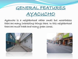 GENERAL FEATURES
AYACUCHO
Ayacucho is a neighborhood rather small but nevertheless
there are many interesting things there. In this neighborhood
there are much trade and many green zones.
 