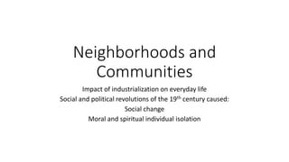 Neighborhoods and
Communities
Impact of industrialization on everyday life
Social and political revolutions of the 19th century caused:
Social change
Moral and spiritual individual isolation
 
