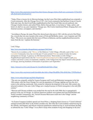 https://www.wbez.org/stories/swept-from-their-homes-chicagos-latinos-built-new-community/331fcc5d-b
e0b-4b20-be9f-245a562a9310
“Today, Pilsen is known for its Mexican heritage, but the Lower West Side neighborhood was originally a
Czech community. After the Chicago Fire of 1871, the Czech community that had been living in Lincoln
Park (and, later, the short-lived Praha neighborhood on the Near South Side) moved southwest, into
Chicago’s lumber district, and settled Pilsen. Before they got there, it was home to “ships, sailors, and
hotels of, shall we say, poor reputation,” Pacyga says. The Czechs transformed Pilsen, bringing their own
fraternal societies, newspapers, and churches.”
“According to Pacyga, the name Pilsen first showed up in that area in 1881 with the arrival of the Pilsen
Inn, a tavern that was once located at the corner of Fisk and McMullen streets—now Carpenter and 19th
Place. “The tavern was named after the town of Pilsen in Bohemia, and the neighborhood borrowed its
name from the inn,” explains the historian.”
Little Village
http://www.encyclopedia.chicagohistory.org/pages/2462.html
“Known by its residents as the “Mexico of the Midwest,” Little Village, officially a part of the South
Lawndale Community Area, has over the past 35 years joined Pilsen as a point of entry for Latino
immigrants to Chicago. A gateway on 26th Street proclaims “Bienvenidos a Little Village.”
Neighborhood organizations like the United Neighborhood Organization have sought to curb gang
violence and foster a sense of community solidarity. Little Village hosts the largest annual Latino parade
in Chicago, drawing hundreds of thousands of spectators each September.”
https://interactive.wttw.com/chicago-by-l/neighborhoods/little-village
https://www.wbez.org/stories/south-lawndale-aka-little-village/08cd0f0a-248a-464d-84ec-75995bc6bec4
https://www.enlacechicago.org/littlevillagehistory
“The area was originally settled by Eastern European and Czech and Bohemian immigrants in the late
19th century, after the Great Chicago Fire sent the population of Chicago rippling out from the city's
center to the outlying countryside. Jobs created by industrial development in the early 20th century also
attracted residents to the area. Little Village saw a marked increase in Polish immigrants in the mid-20th
century.”
“Mexican and Chicano residents were pushed into the area by the mid-1960s due to segregationist
policies in the city of Chicago. As African American residents were pushed into East Garfield Park and
North Lawndale communities, this "forced Chicanos/Mexicanos south into Little Village" and the
neighboring community of Pilsen.”
“As Eastern European residents spread west from Pilsen, a shopping district known as “Czech California”
emerged around 26th Street in the South Lawndale area. But when the Czech residents started leaving for
the suburbs, and Hispanic and African-American populations started moving in, local merchants decided
to rebrand the area “Little Village” in an effort to keep white residents living (and shopping) in the area.”
 