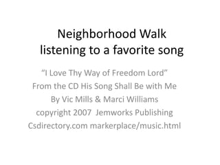 Neighborhood Walklistening to a favorite song “I Love Thy Way of Freedom Lord” From the CD His Song Shall Be with Me  By Vic Mills & Marci Williams copyright 2007  Jemworks Publishing Csdirectory.com markerplace/music.html 