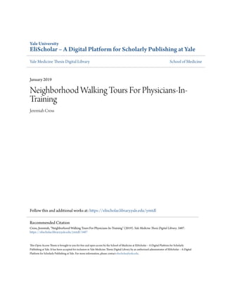 Yale University
EliScholar – A Digital Platform for Scholarly Publishing at Yale
Yale Medicine Thesis Digital Library School of Medicine
January 2019
Neighborhood Walking Tours For Physicians-In-
Training
Jeremiah Cross
Follow this and additional works at: https://elischolar.library.yale.edu/ymtdl
This Open Access Thesis is brought to you for free and open access by the School of Medicine at EliScholar – A Digital Platform for Scholarly
Publishing at Yale. It has been accepted for inclusion in Yale Medicine Thesis Digital Library by an authorized administrator of EliScholar – A Digital
Platform for Scholarly Publishing at Yale. For more information, please contact elischolar@yale.edu.
Recommended Citation
Cross, Jeremiah, "Neighborhood Walking Tours For Physicians-In-Training" (2019). Yale Medicine Thesis Digital Library. 3487.
https://elischolar.library.yale.edu/ymtdl/3487
 