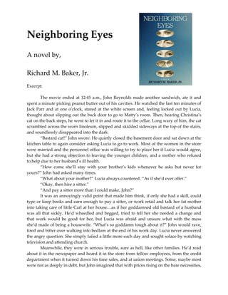Neighboring Eyes
A novel by,

Richard M. Baker, Jr.

Available at: www.web-e-books.com

Excerpt:

        The movie ended at 12:45 a.m., John Reynolds made another sandwich, ate it and
spent a minute picking peanut butter out of his cavities. He watched the last ten minutes of
Jack Parr and at one o’clock, stared at the white screen and, feeling locked out by Lucia,
thought about slipping out the back door to go to Matty’s room. Then, hearing Christina’s
cat on the back steps, he went to let it in and route it to the cellar. Long wary of him, the cat
scrambled across the worn linoleum, slipped and skidded sideways at the top of the stairs,
and soundlessly disappeared into the dark.
        “Bastard cat!” John swore. He quietly closed the basement door and sat down at the
kitchen table to again consider asking Lucia to go to work. Most of the women in the store
were married and the personnel office was willing to try to place her if Lucia would agree,
but she had a strong objection to leaving the younger children, and a mother who refused
to help due to her husband’s ill health.
        “How come she’ll stay with your brother’s kids whenever he asks but never for
yours?” John had asked many times.
        “What about your mother?” Lucia always countered. “As if she’d ever offer.”
        “Okay, then hire a sitter.”
        “And pay a sitter more than I could make, John?”
        It was an annoyingly valid point that made him think, if only she had a skill, could
type or keep books and earn enough to pay a sitter, or work retail and talk her fat mother
into taking care of little Carl at her house…as if her goddamned old bastard of a husband
was all that sickly. He’d wheedled and begged, tried to tell her she needed a change and
that work would be good for her, but Lucia was afraid and unsure what with the mess
she’d made of being a housewife. “What’s so goddamn tough about it?” John would rave,
tired and bitter over walking into bedlam at the end of his work day. Lucia never answered
the angry question. She simply failed a little more each day and sought solace by watching
television and attending church.
        Meanwhile, they were in serious trouble, sure as hell, like other families. He’d read
about it in the newspaper and heard it in the store from fellow employees, from the credit
 