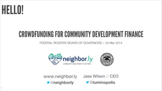 1
HELLO!
CROWDFUNDING FOR COMMUNITY DEVELOPMENT FINANCE
FEDERAL RESERVE BOARD OF GOVERNORS ‒ 24 Mar 2014
@luminopolis
Jase Wilson // CEO
@neighborly
www.neighbor.ly
COMMUNITY INVESTMENT PLATFORM
 