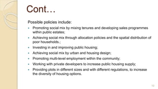 Cont…
Possible policies include:
 Promoting social mix by mixing tenures and developing sales programmes
within public estates;
 Achieving social mix through allocation policies and the spatial distribution of
poor households.;
 Investing in and improving public housing;
 Achieving social mix by urban and housing design;
 Promoting multi-level employment within the community;
 Working with private developers to increase public housing supply;
 Providing plots in different sizes and with different regulations, to increase
the diversity of housing options.
10
 