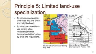 Principle 5: Limited land-use
specialization
 To combine compatible
land-uses into one block
and neighborhood;
 To introduce mixed land-
use zoning while
respecting market
demand and cities’ urban
by-laws and regulations.
Source: City of Vancouver Zoning
map,2006
Source: Burrard Slopes IC
Districts Interim Policies 1996
11
 