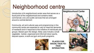 Introduction of A neighborhood center area that serves as a
focal point of the neighborhood and contains retail,
commercial, civic and public services that are arranged
around a central element
Community, art and cultural uses and programming in this
community centre are expected to vary to meet the demands
of residents and in response to the initiative of individuals and
groups. Based upon the design, likely uses include a small
vegetable market, organized and informal indoor sports,
daycare space, a work-out gym and youth programs.
PLACES FOR
SOCIAL FACE-TO-
FACE
INTERACTION
Neighborhood centre
12
 
