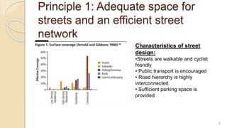 Principle 1: Adequate space for
streets and an efficient street
network
Characteristics of street
design:
•Streets are walkable and cyclist
friendly
• Public transport is encouraged
• Road hierarchy is highly
interconnected
• Sufficient parking space is
provided
6
 