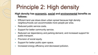 Principle 2: High density
High density has economic, social and environmental benefits as
follows:
 Efficient land use slows down urban sprawl because high density
neighbourhoods can accommodate more people per area.
 Reduced public service costs.
 Support for better community service.
 Reduced car dependency and parking demand, and increased support for
public transport.
 Provision of social equity.
 Support for better public open space.
 Increased energy efficiency and decreased pollution.
7
 