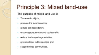 Principle 3: Mixed land-use
The purpose of mixed land-use is
 To create local jobs,
 promote the local economy,
 reduce car dependency,
 encourage pedestrian and cyclist traffic,
 reduce landscape fragmentation,
 provide closer public services and
 support mixed communities.
8
 
